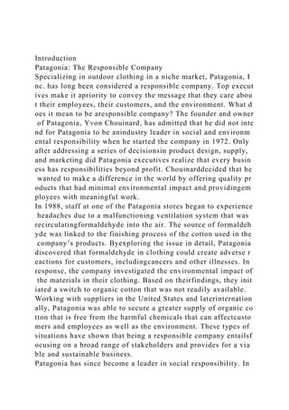 Introduction
Patagonia: The Responsible Company
Specializing in outdoor clothing in a niche market, Patagonia, I
nc. has long been considered a responsible company. Top execut
ives make it apriority to convey the message that they care abou
t their employees, their customers, and the environment. What d
oes it mean to be aresponsible company? The founder and owner
of Patagonia, Yvon Chouinard, has admitted that he did not inte
nd for Patagonia to be anindustry leader in social and environm
ental responsibility when he started the company in 1972. Only
after addressing a series of decisionsin product design, supply,
and marketing did Patagonia executives realize that every busin
ess has responsibilities beyond profit. Chouinarddecided that he
wanted to make a difference in the world by offering quality pr
oducts that had minimal environmental impact and providingem
ployees with meaningful work.
In 1988, staff at one of the Patagonia stores began to experience
headaches due to a malfunctioning ventilation system that was
recirculatingformaldehyde into the air. The source of formaldeh
yde was linked to the finishing process of the cotton used in the
company’s products. Byexploring the issue in detail, Patagonia
discovered that formaldehyde in clothing could create adverse r
eactions for customers, includingcancers and other illnesses. In
response, the company investigated the environmental impact of
the materials in their clothing. Based on theirfindings, they init
iated a switch to organic cotton that was not readily available.
Working with suppliers in the United States and laterinternation
ally, Patagonia was able to secure a greater supply of organic co
tton that is free from the harmful chemicals that can affectcusto
mers and employees as well as the environment. These types of
situations have shown that being a responsible company entailsf
ocusing on a broad range of stakeholders and provides for a via
ble and sustainable business.
Patagonia has since become a leader in social responsibility. In
 