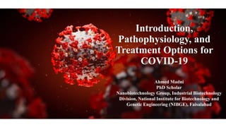Introduction,
Pathophysiology, and
Treatment Options for
COVID-19
Ahmed Madni
PhD Scholar
Nanobiotechnology Group, Industrial Biotechnology
Division, National Institute for Biotechnology and
Genetic Engineering (NIBGE), Faisalabad
 