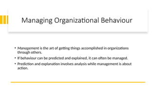 Managing Organizational Behaviour
• Management is the art of getting things accomplished in organizations
through others.
• If behaviour can be predicted and explained, it can often be managed.
• Prediction and explanation involves analysis while management is about
action.
 