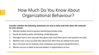 How Much Do You Know About
Organizational Behaviour?
Consider whether the following statements are true or false and write down the rationale
for your answer:
1. Effective leaders tend to possess identical personality traits.
2. Nearly all workers prefer stimulating, challenging jobs.
3. Managers have a very accurate idea about how much their peers and superiors are paid.
4. Workers have a very accurate idea about how often they are absent from work.
5. Pay is the best way to motivate most employees and improve job performance.
6. Women are just as likely to become leaders in organizations as men
 