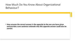 How Much Do You Know About Organizational
Behaviour?
• Now assume the correct answer is the opposite to the one you have given
and provide a one-sentence rationale why this opposite answer could also be
correct.
 