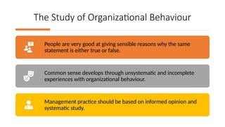The Study of Organizational Behaviour
People are very good at giving sensible reasons why the same
statement is either true or false.
Common sense develops through unsystematic and incomplete
experiences with organizational behaviour.
Management practice should be based on informed opinion and
systematic study.
 