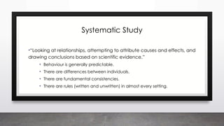 Systematic Study
•“Looking at relationships, attempting to attribute causes and effects, and
drawing conclusions based on scientific evidence.”
• Behaviour is generally predictable.
• There are differences between individuals.
• There are fundamental consistencies.
• There are rules (written and unwritten) in almost every setting.
 