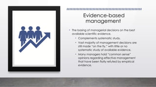 Evidence-based
management
• The basing of managerial decisions on the best
available scientific evidence.
• Complements systematic study.
• Vast majority of management decisions are
still made “on the fly,” with little or no
systematic study of available evidence.
• Many managers hold “common sense”
opinions regarding effective management
that have been flatly refuted by empirical
evidence.
 