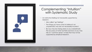 Complementing “Intuition”
with Systematic Study
• An instinctive feeling not necessarily supported by
research.
• Also called “gut feelings”.
• The things you have come to believe in an
unsystematic way are not necessarily incorrect.
• But you may be missing data or you overestimate
the accuracy of what we think we know or you may
rely on “common sense” or fads that may not be
supported by empirical research.
 