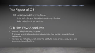 The Rigour of OB
• OB Looks Beyond Common Sense.
• Systematic study of the behaviours in organization
• Belief behaviour is not random.
O B Has Few Absolutes
• Human beings are very complex.
• There are few simple and universal principles that explain organizational
behaviour.
• Humans are not alike, which limits the ability to make simple, accurate, and
sweeping generalizations.
 