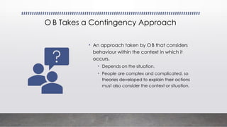 O B Takes a Contingency Approach
• An approach taken by OB that considers
behaviour within the context in which it
occurs.
• Depends on the situation.
• People are complex and complicated, so
theories developed to explain their actions
must also consider the context or situation.
 