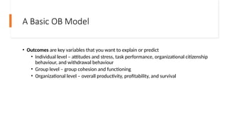 A Basic OB Model
• Outcomes are key variables that you want to explain or predict
• Individual level – attitudes and stress, task performance, organizational citizenship
behaviour, and withdrawal behaviour
• Group level – group cohesion and functioning
• Organizational level – overall productivity, profitability, and survival
 