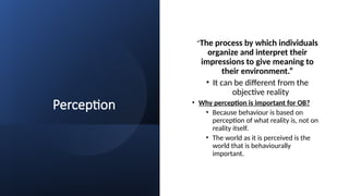 Perception
“The process by which individuals
organize and interpret their
impressions to give meaning to
their environment.”
• It can be different from the
objective reality
• Why perception is important for OB?
• Because behaviour is based on
perception of what reality is, not on
reality itself.
• The world as it is perceived is the
world that is behaviourally
important.
 