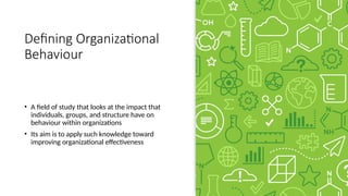Defining Organizational
Behaviour
• A field of study that looks at the impact that
individuals, groups, and structure have on
behaviour within organizations
• Its aim is to apply such knowledge toward
improving organizational effectiveness
 
