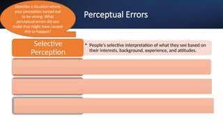 Perceptual Errors
• People’s selective interpretation of what they see based on
their interests, background, experience, and attitudes.
Selective
Perception
• Drawing a general impression of an individual on the basis of
a single characteristic.
Halo Effect
• The concept that our reaction to one person is often
influenced by other people we have recently encountered.
Contrast Effects
• Judging someone on the basis of one’s perception of the
group to which that person belongs.
Stereotyping
Describe a situation where
your perception turned out
to be wrong. What
perceptual errors did you
make that might have caused
this to happen?
 