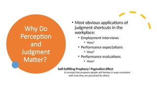 Why Do
Perception
and
Judgment
Matter?
• Most obvious applications of
judgment shortcuts in the
workplace:
• Employment interviews
• How?
• Performance expectations
• How?
• Performance evaluations
• How?
Self-fulfilling Prophecy/ Pygmalion Effect
A concept that proposes people will behave in ways consistent
with how they are perceived by others.
 
