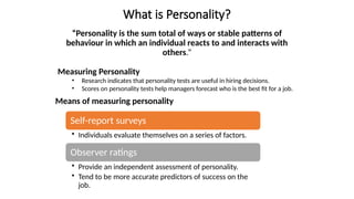 What is Personality?
“Personality is the sum total of ways or stable patterns of
behaviour in which an individual reacts to and interacts with
others.”
Measuring Personality
• Research indicates that personality tests are useful in hiring decisions.
• Scores on personality tests help managers forecast who is the best fit for a job.
Means of measuring personality
Self-report surveys
• Individuals evaluate themselves on a series of factors.
Observer ratings
• Provide an independent assessment of personality.
• Tend to be more accurate predictors of success on the
job.
 