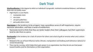 Dark Triad
Machiavellianism is the degree to which an individual is pragmatic, maintains emotional distance, and believes
that ends can justify mean.
• High Machs versus Low Machs
• manipulate more
• win more
• are persuaded less
• persuade others more
Narcissism is the tendency to be arrogant, have a grandiose sense of self-importance, require
excessive admiration, and have a sense of entitlement.
• Narcissists tend to think that they are better leaders than their colleagues; but their supervisors
tend to rate them as worse.
Psychopathy is the tendency for a lack of concern for others and a lack of guilt or remorse when one’s actions
cause harm.
• Related to the use of hard influence tactics (threats, manipulation) and bullying work behaviour (physical or
verbal threatening).
• They may be cunning, which helps them gain power in an organization, but they do not use that power
toward healthy ends for themselves or their organization.
 