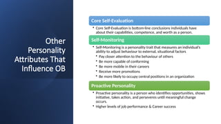 Other
Personality
Attributes That
Influence OB
Core Self-Evaluation
• Core Self-Evaluation is bottom-line conclusions individuals have
about their capabilities, competence, and worth as a person.
Self-Monitoring
• Self-Monitoring is a personality trait that measures an individual’s
ability to adjust behaviour to external, situational factors
• Pay closer attention to the behaviour of others
• Be more capable of conforming
• Be more mobile in their careers
• Receive more promotions
• Be more likely to occupy central positions in an organization
Proactive Personality
• Proactive personality is a person who identifies opportunities, shows
initiative, takes action, and perseveres until meaningful change
occurs.
• Higher levels of job performance & Career success
 