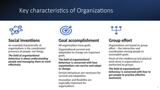 Key characteristics of Organizations
5
Social inventions
An essential characteristic of
organizations is the coordinated
presence of people, not things.
The field of organizational
behaviour is about understanding
people and managing them to work
effectively.
Goal accomplishment
All organizations have goals.
Organizational survival and
adaptation to change are important
goals.
The field of organizational
behaviour is concerned with how
organizations can survive and adapt
to change.
Certain behaviours are necessary for
survival and adaptation.
Innovation and flexibility are
especially important for
organizations.
Group effort
Organizations are based on group
effort – the interaction and
coordination among people to
accomplish goals.
Much of the intellectual and physical
work done in organizations is
performed by groups.
The field of organizational
behaviour is concerned with how to
get people to practise effective
teamwork.
 