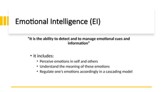 Emotional Intelligence (EI)
• It includes:
• Perceive emotions in self and others
• Understand the meaning of these emotions
• Regulate one’s emotions accordingly in a cascading model
“It is the ability to detect and to manage emotional cues and
information”
 