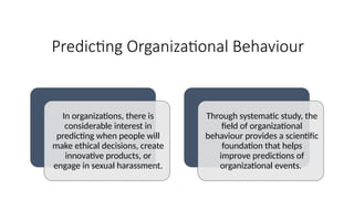 Predicting Organizational Behaviour
In organizations, there is
considerable interest in
predicting when people will
make ethical decisions, create
innovative products, or
engage in sexual harassment.
Through systematic study, the
field of organizational
behaviour provides a scientific
foundation that helps
improve predictions of
organizational events.
 