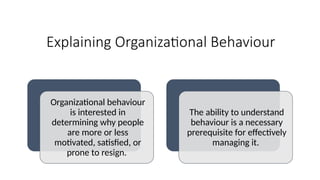 Explaining Organizational Behaviour
Organizational behaviour
is interested in
determining why people
are more or less
motivated, satisfied, or
prone to resign.
The ability to understand
behaviour is a necessary
prerequisite for effectively
managing it.
 