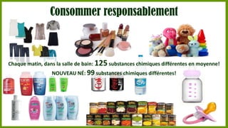 Consommer responsablement

Chaque matin, dans la salle de bain: 125 substances chimiques différentes en moyenne!
NOUVEAU NÉ: 99 substances chimiques différentes!

 