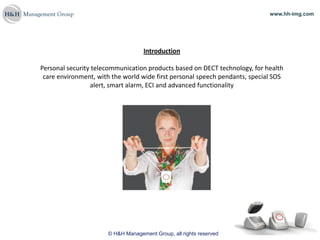 www.hh-img.com




                                   Introduction

Personal security telecommunication products based on DECT technology, for health
 care environment, with the world wide first personal speech pendants, special SOS
                 alert, smart alarm, ECI and advanced functionality




                      © H&H Management Group, all rights reserved
 