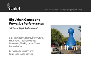 Pervasive Games | Examples | Big Urban Games




Big Urban Games and
Pervasive Performances
“All Game Play is Performance”


e.g. Radio Ballett, Improv Everywhere,
Flash Mobs, The New Games
Movement, The Big Urban Game,
PacManhatten ...
between intervention and
large-scale public gaming
 