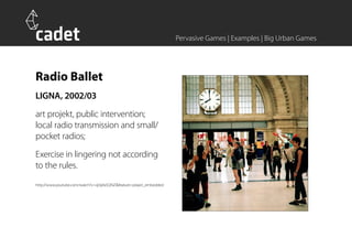 Pervasive Games | Examples | Big Urban Games




Radio Ballet
LIGNA, 2002/03
art projekt, public intervention;
local radio transmission and small/
pocket radios;
Exercise in lingering not according
to the rules.
http://www.youtube.com/watch?v=qI3pfa5QNZI&feature=player_embedded
 