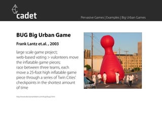 Pervasive Games | Examples | Big Urban Games




BUG Big Urban Game
Frank Lantz et.al. , 2003
large scale game project;
web-based voting > vulonteers move
the inflatable game pieces;
race between three teams, each
move a 25-foot high inflatable game
piece through a series of Twin Cities’
checkpoints in the shortest amount
of time
http://www.decisionproblem.com/bug/bug2.html
 