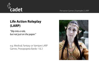 Pervasive Games | Examples | LARP




Life Action Roleplay
(LARP)
“Slip into a role,
but not just on the paper.”



e.g. Medival, Fantasy or Vamipre LARP
Games, Prosopopeia Bardo 1 & 2
 