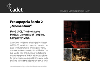 Pervasive Games | Examples | LARP




Prosopopeia Bardo 2
„Momentum“
IPerG (SICS, The Interactive
Institue, University of Tampere,
Company P) 2006
a pervasive long-time larp staged in Sweden
in 2006. 30 participants took on characters as
dead revolutionaries re-entering our world,
this time to save their own from oblivion. The
larp used a host of technology installations,
mobile equipment, and an advanced system
for game mastering to enable the game to be
ongoing around the clock for 34 days.of time

http://www.youtube.com/watch?v=3B8XFRrhack&feature=player_embedded
 