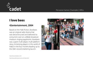 Pervasive Games | Examples | ARGs




I love bees
42entertainment, 2004
Based on the Halo fiction, ilovebees
was an original radio drama that
was deconstructed and delivered to
consumers over an unlikely broadcast
medium: ringing payphones. ilovebees
was a giant multi-player, multi-platform
story, immersing players in the world of
Halo2 in the four months leading up to
the title’s record shattering launch.


http://www.ilovebees.com/
http://www.42entertainment.com/bees.html
 