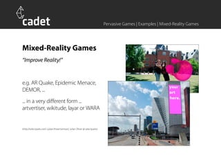 Pervasive Games | Examples | Mixed-Reality Games




Mixed-Reality Games
“Improve Reality!”


e.g. AR Quake, Epidemic Menace,
DEMOR, ...
... in a very different form ...
artvertiser, wikitude, layar or WARA


(http://selectparks.net/~julian/theartvertiser/, Julian Oliver @ selectparks)
 