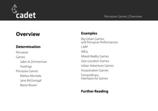 Pervasive Games | Overview




Overview               Examples
                       Big Urban Games
                       and Pervasive Performances
Determination          LARP
Pervasive              ARGs
Games                  Mixed-Reality Games
   Salen & Zimmerman   Geo-Location Games
   Huizinga            Urban Adventure Games
Pervasive Games        Assassination Games
   Markus Montola      Extraordinary
                       Interfaces for Games
   Jane McGonigal
   Reese Brown
                       Further Reading
 