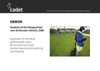 Pervasive Games | Examples | Mixed-Reality Games




DEMOR
Students of the Hoogeschool
voor de Kunsten Utrecht, 2006


egoshooter for the blind;
defined public space;
3D sound environment;
location-based, pointing/aiming
and shooting
 