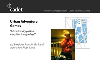 Pervasive Games | Examples | Urban Adventure Games




Urban Adventure
Games
“Interactive city guide or
exceptional storytelling?”


e.g. ReXplorer, Faust, Uncle Roy all
around You, Rider Spoke
 