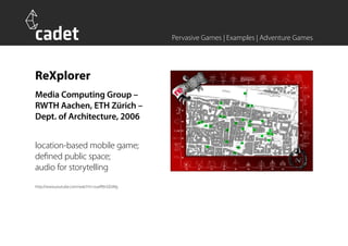 Pervasive Games | Examples | Adventure Games




ReXplorer
Media Computing Group –
RWTH Aachen, ETH Zürich –
Dept. of Architecture, 2006


location-based mobile game;
defined public space;
audio for storytelling
http://www.youtube.com/watch?v=zuefBtnQGWg
 