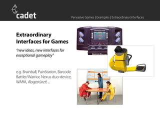Pervasive Games | Examples | Extraordinary Interfaces




Extraordinary
Interfaces for Games
“new ideas, new interfaces for
exceptional gameplay”


e.g. Brainball, PainStation, Barcode
Battler/Warrior, Nexus duo-device,
WARA, Abgestürzt! ...
 