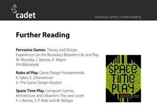 Pervasive Games | Further Reading




Further Reading
Pervasive Games, Theory and Design
Experiences on the Boundary Between Life and Play
M. Montola, J. Stenros, A. Waern
(FH Bibliothek)
Rules of Play, Game Design Fundamentals
K. Salen, E. Zimmerman
(+ The Game Design Reader)
Space Time Play, Computer Games,
Architecture and Urbanism: The next Level
F. v. Borries, S. P. Walz and M. Böttger
 