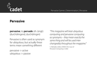 Pervasive Games | Determination | Pervasive




Pervasive

pervasive, to pervade sth. (engl.)   “This magazine will treat ubiquitous
(durchdringend, durchdringen)        computing and pervasive computing
                                     as synonyms – they mean exactly the
Pervasive is often used as synonym   same thing and will be used inter-
for ubiquitous, but actually these   changeably throughout the magazine.”
terms mean something different       S. Mahadev editor of IEEE’s first issue of
                                     Pervasive Computing in 2002
pervasive -> active
ubiquitous -> passive
 