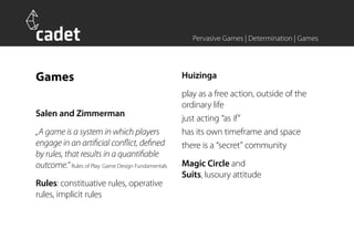 Pervasive Games | Determination | Games




Games                                               Huizinga
                                                    play as a free action, outside of the
                                                    ordinary life
Salen and Zimmerman
                                                    just acting “as if”
„A game is a system in which players                has its own timeframe and space
engage in an artificial conflict, defined           there is a “secret” community
by rules, that results in a quantifiable
outcome.“ Rules of Play: Game Design Fundamentals   Magic Circle and
                                                    Suits, lusoury attitude
Rules: constituative rules, operative
rules, implicit rules
 