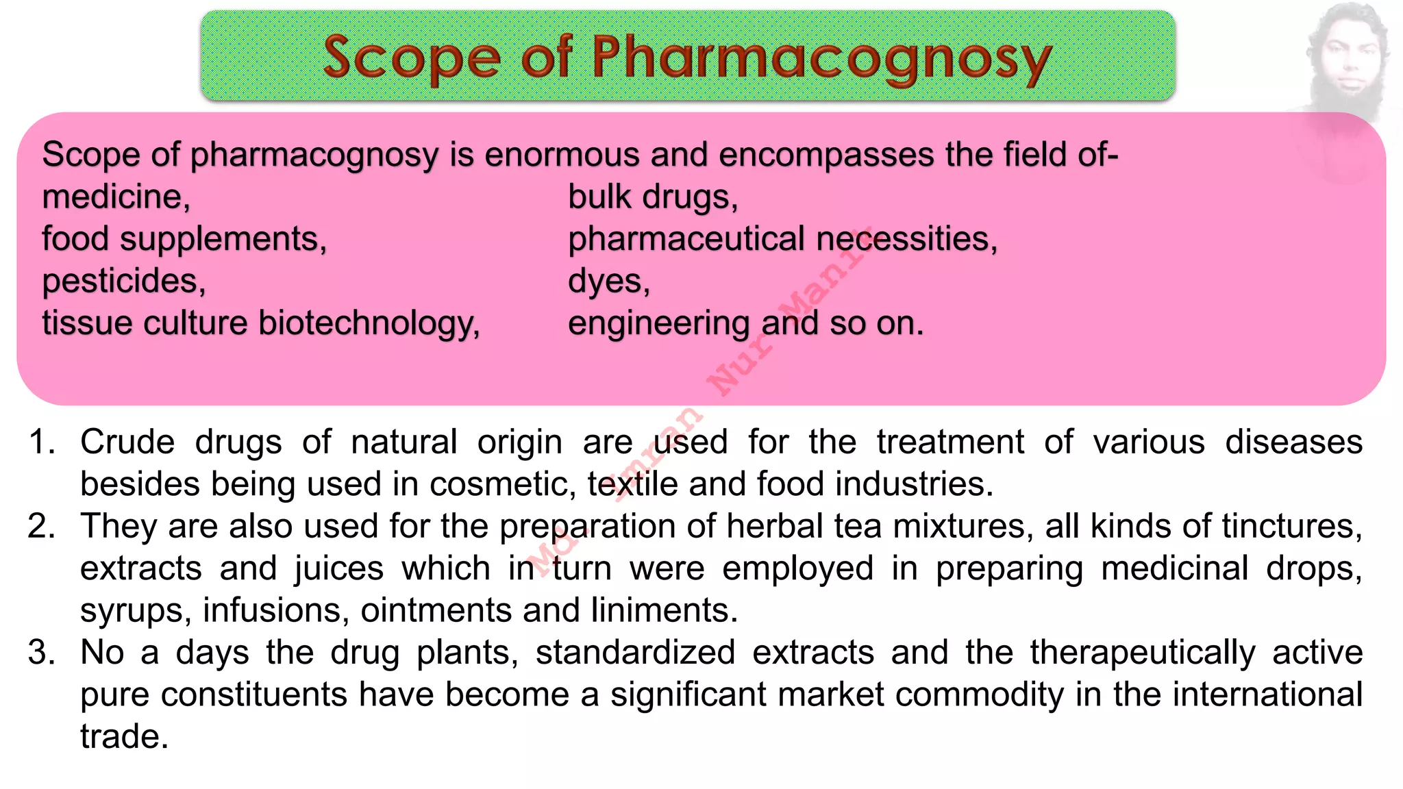 1. Crude drugs of natural origin are used for the treatment of various diseases
besides being used in cosmetic, textile and food industries.
2. They are also used for the preparation of herbal tea mixtures, all kinds of tinctures,
extracts and juices which in turn were employed in preparing medicinal drops,
syrups, infusions, ointments and liniments.
3. No a days the drug plants, standardized extracts and the therapeutically active
pure constituents have become a significant market commodity in the international
trade.
Scope of pharmacognosy is enormous and encompasses the field of-
medicine, bulk drugs,
food supplements, pharmaceutical necessities,
pesticides, dyes,
tissue culture biotechnology, engineering and so on.
M
d
.
I
m
r
a
n
N
u
r
M
a
n
i
k
 