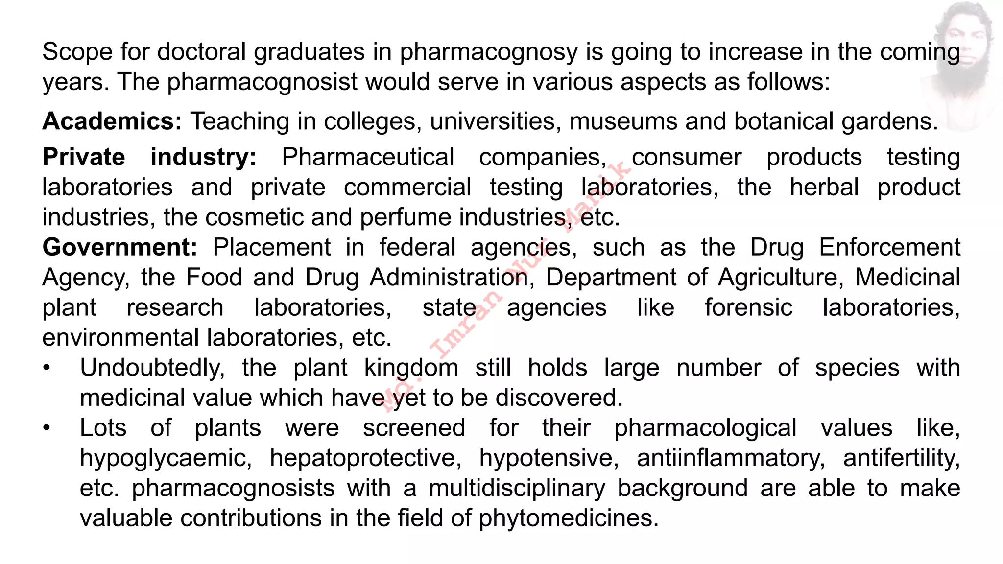 Scope for doctoral graduates in pharmacognosy is going to increase in the coming
years. The pharmacognosist would serve in various aspects as follows:
Academics: Teaching in colleges, universities, museums and botanical gardens.
Private industry: Pharmaceutical companies, consumer products testing
laboratories and private commercial testing laboratories, the herbal product
industries, the cosmetic and perfume industries, etc.
Government: Placement in federal agencies, such as the Drug Enforcement
Agency, the Food and Drug Administration, Department of Agriculture, Medicinal
plant research laboratories, state agencies like forensic laboratories,
environmental laboratories, etc.
• Undoubtedly, the plant kingdom still holds large number of species with
medicinal value which have yet to be discovered.
• Lots of plants were screened for their pharmacological values like,
hypoglycaemic, hepatoprotective, hypotensive, antiinflammatory, antifertility,
etc. pharmacognosists with a multidisciplinary background are able to make
valuable contributions in the field of phytomedicines.
M
d
.
I
m
r
a
n
N
u
r
M
a
n
i
k
 