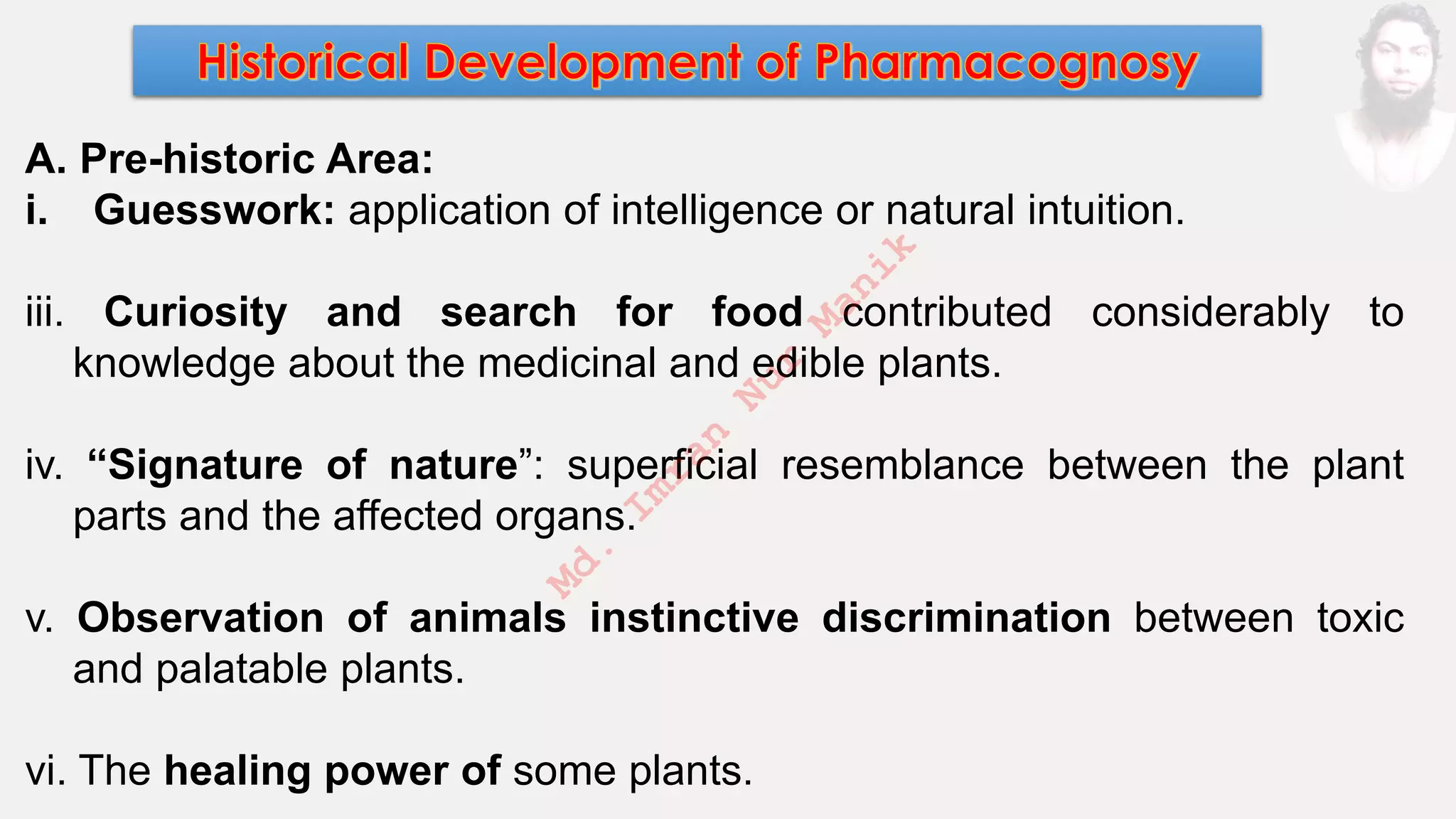 A. Pre-historic Area:
i. Guesswork: application of intelligence or natural intuition.
iii. Curiosity and search for food contributed considerably to
knowledge about the medicinal and edible plants.
iv. “Signature of nature”: superficial resemblance between the plant
parts and the affected organs.
v. Observation of animals instinctive discrimination between toxic
and palatable plants.
vi. The healing power of some plants.
M
d
.
I
m
r
a
n
N
u
r
M
a
n
i
k
 