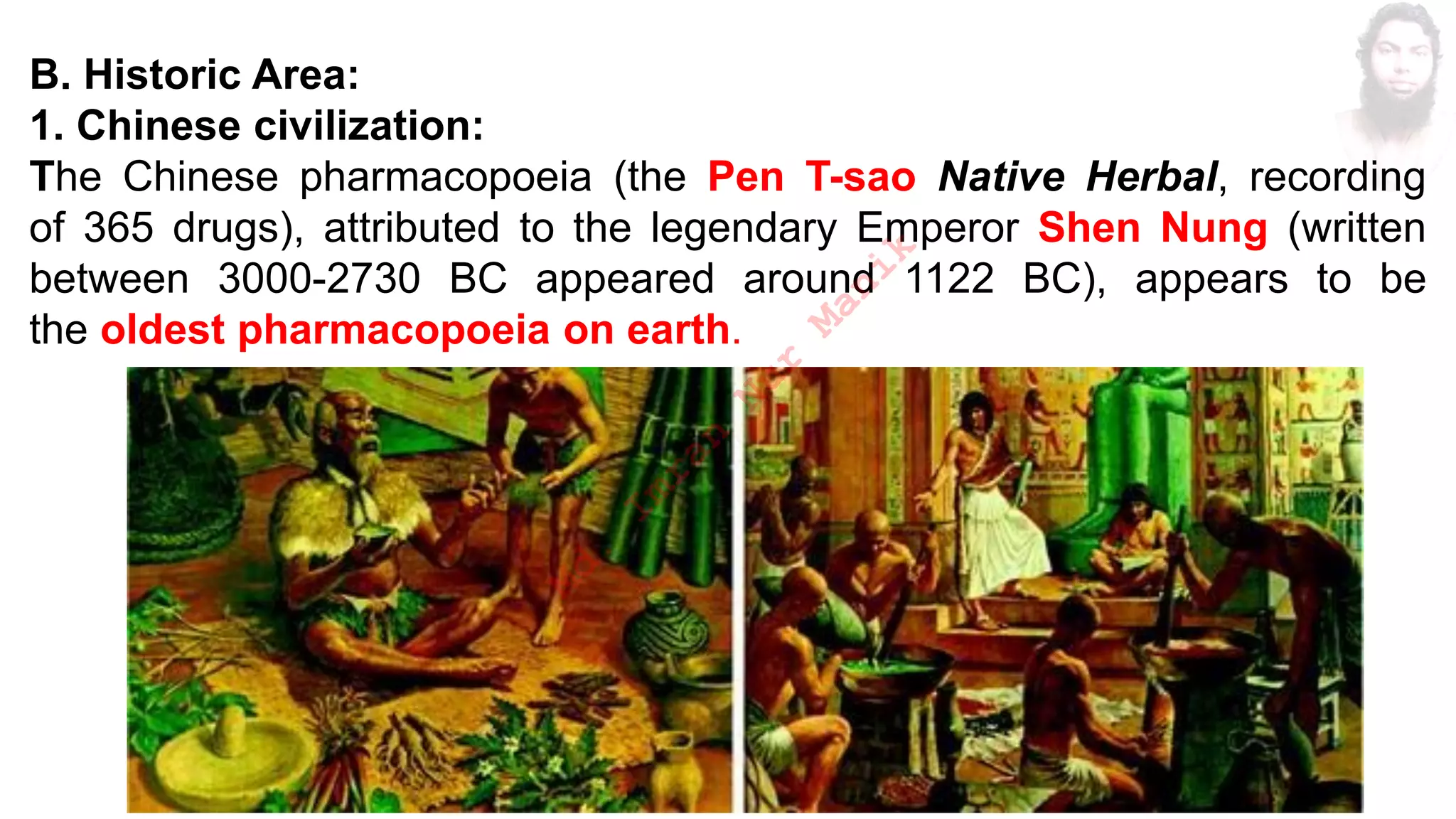 B. Historic Area:
1. Chinese civilization:
The Chinese pharmacopoeia (the Pen T-sao Native Herbal, recording
of 365 drugs), attributed to the legendary Emperor Shen Nung (written
between 3000-2730 BC appeared around 1122 BC), appears to be
the oldest pharmacopoeia on earth.
M
d
.
I
m
r
a
n
N
u
r
M
a
n
i
k
 