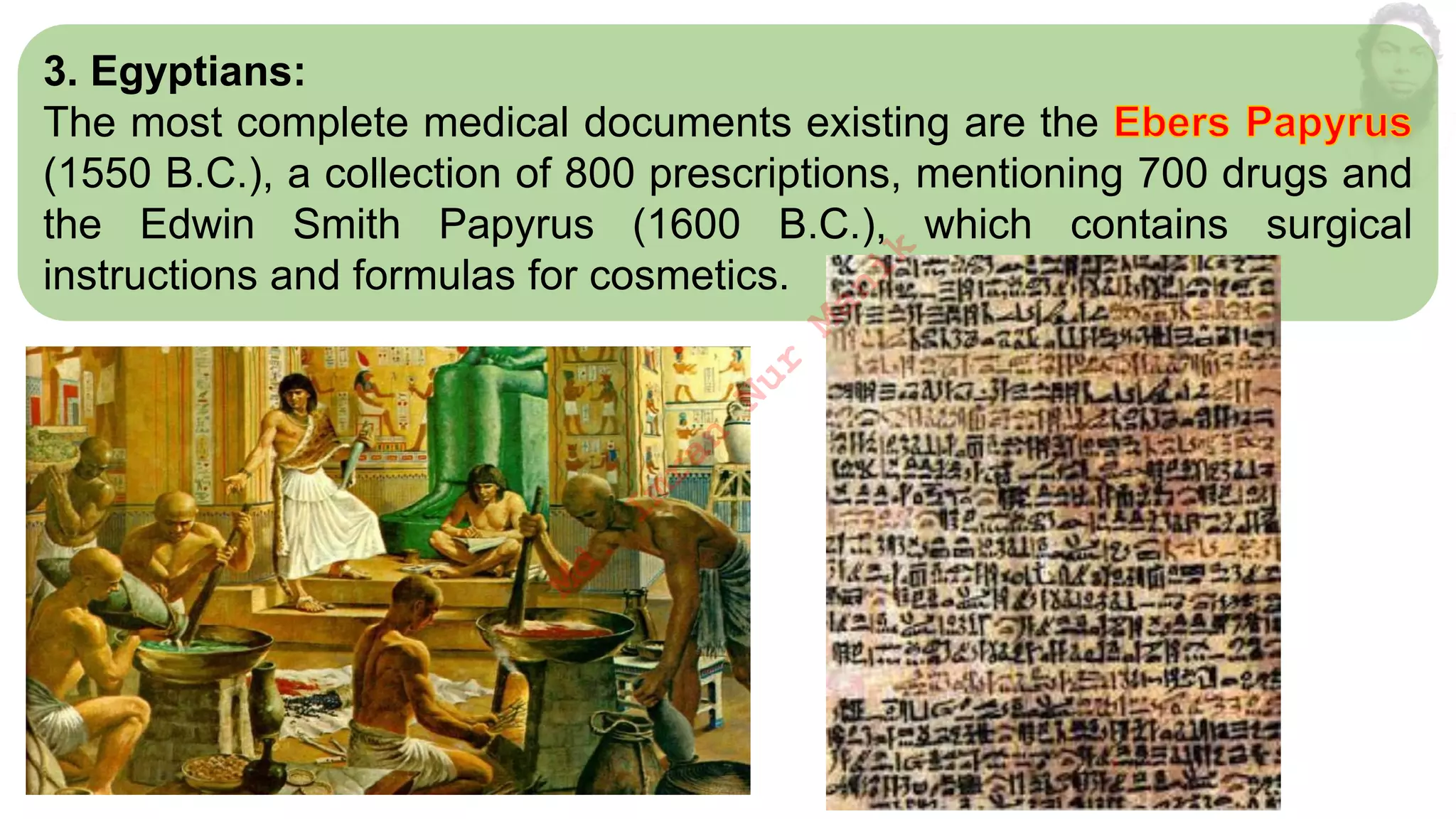 3. Egyptians:
The most complete medical documents existing are the
(1550 B.C.), a collection of 800 prescriptions, mentioning 700 drugs and
the Edwin Smith Papyrus (1600 B.C.), which contains surgical
instructions and formulas for cosmetics.
M
d
.
I
m
r
a
n
N
u
r
M
a
n
i
k
 