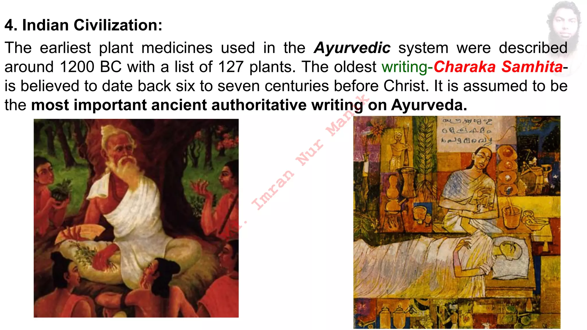 4. Indian Civilization:
The earliest plant medicines used in the Ayurvedic system were described
around 1200 BC with a list of 127 plants. The oldest writing-Charaka Samhita-
is believed to date back six to seven centuries before Christ. It is assumed to be
the most important ancient authoritative writing on Ayurveda.
M
d
.
I
m
r
a
n
N
u
r
M
a
n
i
k
 