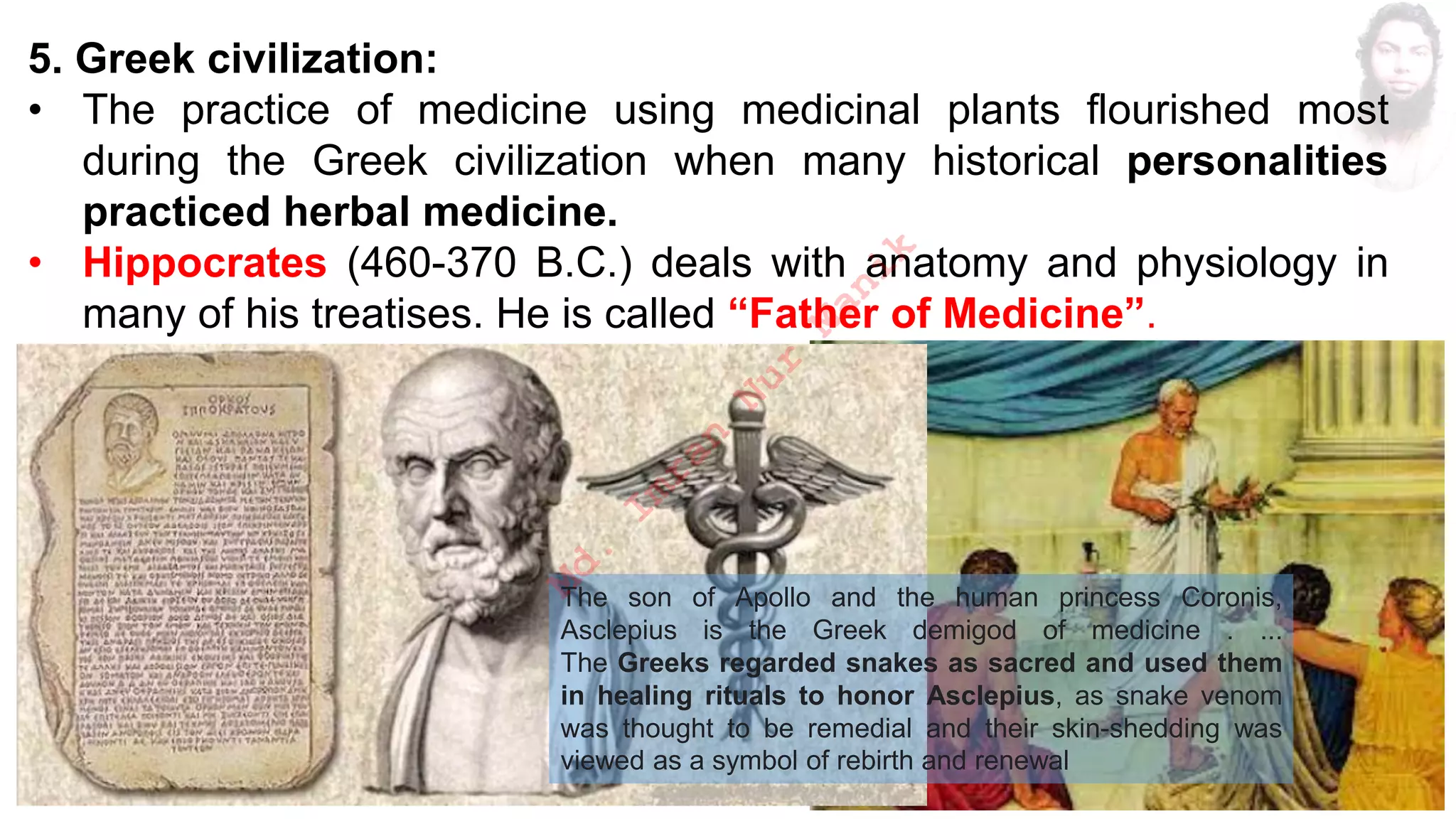 5. Greek civilization:
• The practice of medicine using medicinal plants flourished most
during the Greek civilization when many historical personalities
practiced herbal medicine.
• Hippocrates (460-370 B.C.) deals with anatomy and physiology in
many of his treatises. He is called “Father of Medicine”.
The son of Apollo and the human princess Coronis,
Asclepius is the Greek demigod of medicine . ...
The Greeks regarded snakes as sacred and used them
in healing rituals to honor Asclepius, as snake venom
was thought to be remedial and their skin-shedding was
viewed as a symbol of rebirth and renewal
M
d
.
I
m
r
a
n
N
u
r
M
a
n
i
k
 