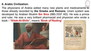 6. Arabic Civilization:
The physicians of Arabia added many new plants and medicaments to
those already recorded by the Greeks and Romans. Unani system was
developed by Arabian Muslim Ibn Sina (980-1037 AD). He was a prince
and ruler. He was a very brilliant pharmacist and physician who wrote a
book - “Kitab-Al-Shifa”, means ‘Book of Healing’
M
d
.
I
m
r
a
n
N
u
r
M
a
n
i
k
 