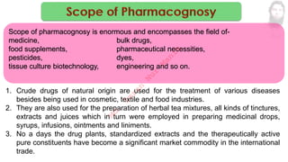 1. Crude drugs of natural origin are used for the treatment of various diseases
besides being used in cosmetic, textile and food industries.
2. They are also used for the preparation of herbal tea mixtures, all kinds of tinctures,
extracts and juices which in turn were employed in preparing medicinal drops,
syrups, infusions, ointments and liniments.
3. No a days the drug plants, standardized extracts and the therapeutically active
pure constituents have become a significant market commodity in the international
trade.
Scope of pharmacognosy is enormous and encompasses the field of-
medicine, bulk drugs,
food supplements, pharmaceutical necessities,
pesticides, dyes,
tissue culture biotechnology, engineering and so on.
M
d
.
I
m
r
a
n
N
u
r
M
a
n
i
k
 