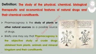 INM 3
Definition:
➢ Pharmacognosy is the study of plants or
other natural sources as a possible source
of drugs.
➢ Briefly one may say that M
d
.
I
m
r
a
n
N
u
r
M
a
n
i
k
 
